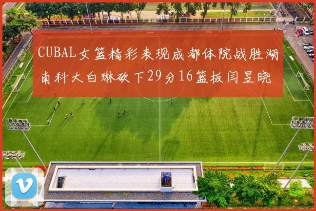 CUBAL女篮精彩表现成都体院战胜湖南科大白琳砍下29分16篮板闫昱晓贡献20分