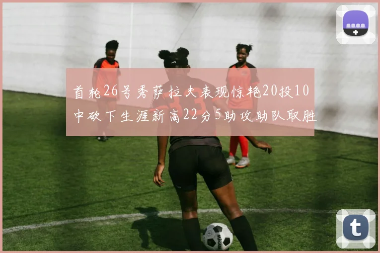 首轮26号秀萨拉夫表现惊艳20投10中砍下生涯新高22分5助攻助队取胜