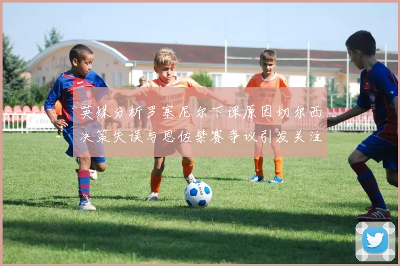 英媒分析罗塞尼尔下课原因切尔西决策失误与恩佐禁赛争议引发关注