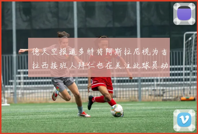 德天空报道多特将阿斯拉尼视为吉拉西接班人拜仁也在关注此球员动态