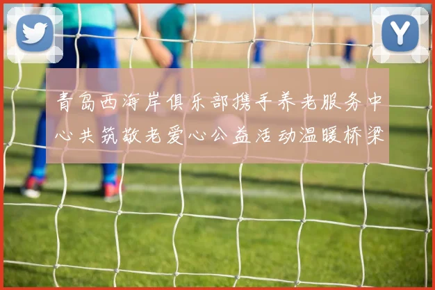 青岛西海岸俱乐部携手养老服务中心共筑敬老爱心公益活动温暖桥梁