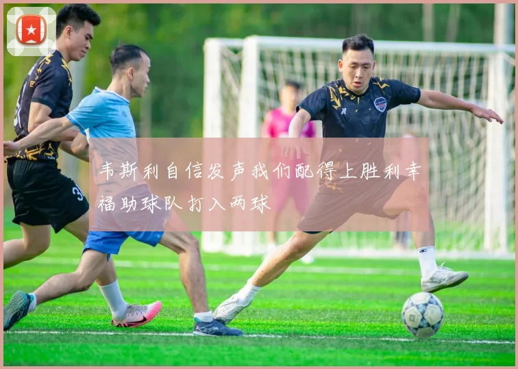 韦斯利自信发声我们配得上胜利幸福助球队打入两球