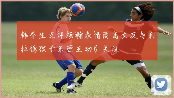 韩乔生点评杨瀚森情商高女友与利拉德孩子亲密互动引关注