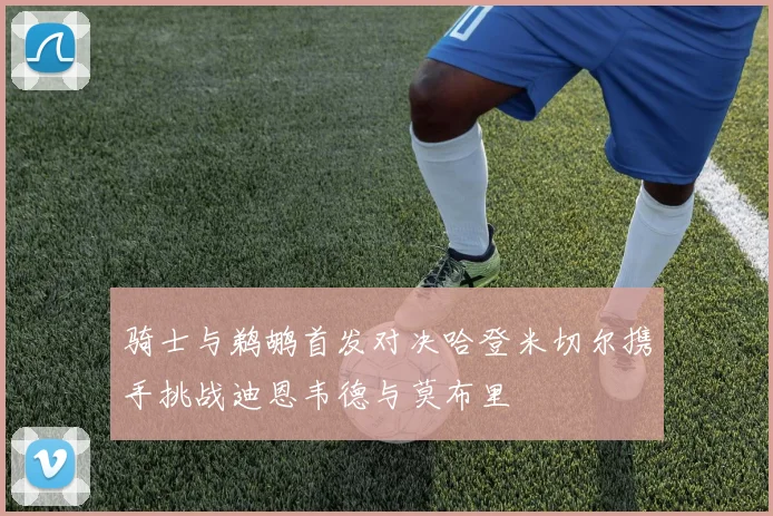 骑士与鹈鹕首发对决哈登米切尔携手挑战迪恩韦德与莫布里