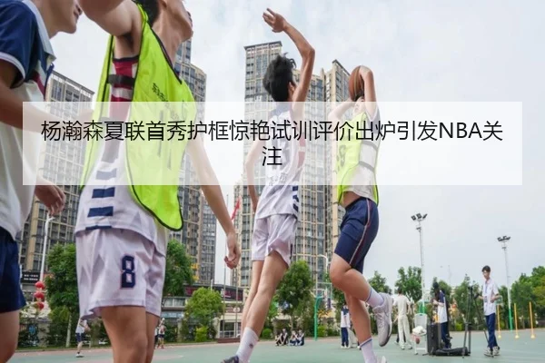 杨瀚森夏联首秀护框惊艳试训评价出炉引发NBA关注